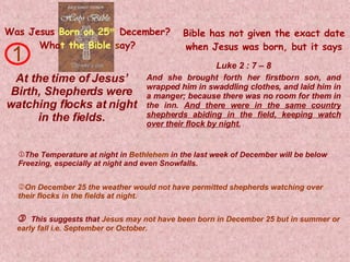 Was Jesus   Born on 25 th   December? Wha t   the Bible   s ay? At the time of Jesus’ Birth, Shepherds were watching flocks at night in the fields. And she brought forth her firstborn son, and wrapped him in swaddling clothes, and laid him in a manger; because there was no room for them in the inn.  And there were in the same country shepherds abiding in the field, keeping watch over their flock by night. 1    This suggests that  Jesus may not have been born in December 25 but in summer or early fall i.e. September or October. Luke 2 : 7 – 8 Bible has not given the exact date when Jesus was born, but it says The Temperature at night in  Bethlehem  in the last week of December will be below  Freezing, especially at night and even Snowfalls. On December 25 the weather would not have permitted shepherds watching over their flocks in the fields at night. 