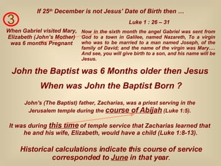 3 When Gabriel visited Mary, Elizabeth (John’s Mother) was 6 months Pregnant Now in the sixth month the angel Gabriel was sent from God to a town in Galilee, named Nazareth, To a virgin who was to be married to a man named Joseph, of the family of David; and the name of the virgin was Mary.… And see, you will give birth to a son, and his name will be Jesus. Luke 1 : 26 – 31 If 25 th  December is not Jesus’ Date of Birth then … John the Baptist was 6 Months older then Jesus When was John the Baptist Born ? John's (The Baptist) father, Zacharias, was a priest serving in the  Jerusalem temple during the  course of Abijah  (Luke 1:5).   Historical calculations indicate this course of service corresponded to  June  in that year . It was during  this time  of temple service that Zacharias learned that  he and his wife, Elizabeth, would have a child (Luke 1:8-13). 