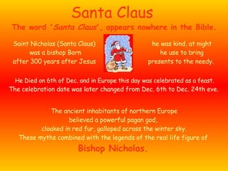 Santa Claus Saint Nicholas (Santa Claus) was a bishop Born after 300 years after Jesus The ancient inhabitants of northern Europe believed a powerful pagan god,  cloaked in red fur, galloped across the winter sky. These myths combined with the legends of the real life figure of  Bishop Nicholas.   The word ' Santa Claus ', appears nowhere in the Bible.  he was kind, at night he use to bring presents to the needy.   He Died on 6th of Dec. and in Europe this day was celebrated as a feast. The celebration date was later changed from Dec. 6th to Dec. 24th eve.   