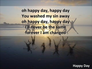 Happy Day oh happy day, happy day You washed my sin away oh happy day, happy day I'll never be the same forever I am changed 