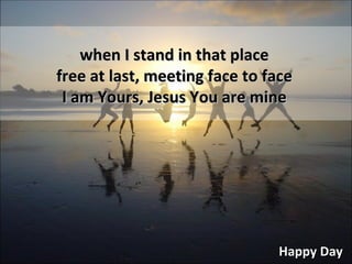 Happy Day when I stand in that place free at last, meeting face to face I am Yours, Jesus You are mine 