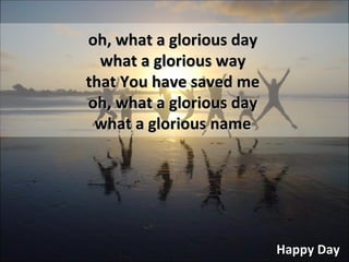 Happy Day oh, what a glorious day what a glorious way that You have saved me oh, what a glorious day what a glorious name 