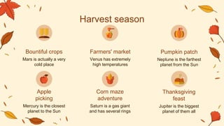 Venus has extremely
high temperatures
Neptune is the farthest
planet from the Sun
Harvest season
Mars is actually a very
cold place
Mercury is the closest
planet to the Sun
Saturn is a gas giant
and has several rings
Jupiter is the biggest
planet of them all
Bountiful crops Farmers' market Pumpkin patch
Apple
picking
Corn maze
adventure
Thanksgiving
feast
 