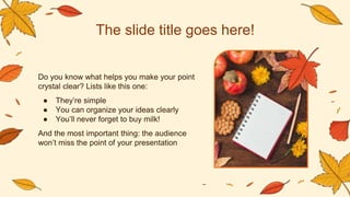 The slide title goes here!
Do you know what helps you make your point
crystal clear? Lists like this one:
● They’re simple
● You can organize your ideas clearly
● You’ll never forget to buy milk!
And the most important thing: the audience
won’t miss the point of your presentation
 