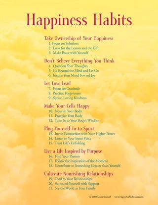 Happiness Habits
Take Ownership of Your Happiness
		1. Focus on Solutions
		2. Look for the Lesson and the Gift
		3. Make Peace with Yourself
Don’t Believe Everything You Think
		4. Question Your Thoughts
		5. Go Beyond the Mind and Let Go
		6. Incline Your Mind Toward Joy
Let Love Lead
		7. Focus on Gratitude
		8. Practice Forgiveness
		9. Spread Loving Kindness
Make Your Cells Happy
		10. Nourish Your Body
		11. Energize Your Body
		12. Tune In to Your Body’s Wisdom
Plug Yourself In to Spirit
		13. Invite Connection with Your Higher Power
		14. Listen to Your Inner Voice
		15. Trust Life’s Unfolding
Live a Life Inspired by Purpose
		16. Find Your Passion
		17. Follow the Inspiration of the Moment
		18. Contribute to Something Greater than Yourself
Cultivate Nourishing Relationships
		19. Tend to Your Relationships
		20. Surround Yourself with Support
		21. See the World as Your Family
© 2008 Marci Shimoff www.HappyForNoReason.com
 