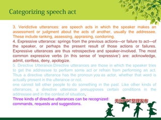 Categorizing speech act
3. Veridictive utterances: are speech acts in which the speaker makes an
assessment or judgment about the acts of another, usually the addressee.
These include ranking, assessing, appraising, condoning.
4. Expressive utterance: springs from the previous actions—or failure to act—of
the speaker, or perhaps the present result of those actions or failures.
Expressive utterances are thus retrospective and speaker-involved. The most
common expressive verbs (in this sense of ‘expressive’) are: acknowledge,
admit, confess, deny, apologize.
5. Directive Utterance:Directive utterances are those in which the speaker tries
to get the addressee to perform some act or refrain from performing an act.
Thus a directive utterance has the pronoun you as actor, whether that word is
actually present in the utterance or not.
one cannot tell other people to do something in the past. Like other kinds of
utterances, a directive utterance presupposes certain conditions in the
addressee and in the context of situation.
Three kinds of directive utterances can be recognized:
commands, requests and suggestions.
 
