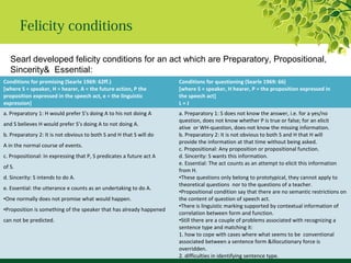Felicity conditions
Searl developed felicity conditions for an act which are Preparatory, Propositional,
Sincerity& Essential:
Conditions for promising (Searle 1969: 62ff.)
[where S = speaker, H = hearer, A = the future action, P the
proposition expressed in the speech act, e = the linguistic
expression]
Conditions for questioning (Searle 1969: 66)
[where S = speaker, H hearer, P = the proposition expressed in
the speech act]
L = J
a. Preparatory 1: H would prefer S’s doing A to his not doing A
and S believes H would prefer S’s doing A to not doing A.
b. Preparatory 2: It is not obvious to both S and H that S will do
A in the normal course of events.
c. Propositional: In expressing that P, S predicates a future act A
of S.
d. Sincerity: S intends to do A.
e. Essential: the utterance e counts as an undertaking to do A.
•One normally does not promise what would happen.
•Proposition is something of the speaker that has already happened
can not be predicted.
a. Preparatory 1: S does not know the answer, i.e. for a yes/no
question, does not know whether P is true or false; for an elicit
ative or WH-question, does-not know the missing information.
b. Preparatory 2: It is not obvious to both S and H that H will
provide the information at that time without being asked.
c. Propositional: Any proposition or propositional function.
d. Sincerity: S wants this information.
e. Essential: The act counts as an attempt to elicit this information
from H.
•These questions only belong to prototypical, they cannot apply to
theoretical questions nor to the questions of a teacher.
•Propositional condition say that there are no semantic restrictions on
the content of question of speech act.
•There is linguistic marking supported by contextual information of
correlation between form and function.
•Still there are a couple of problems associated with recognizing a
sentence type and matching it:
1. how to cope with cases where what seems to be conventional
associated between a sentence form &illocutionary force is
overridden.
2. difficulties in identifying sentence type.
 