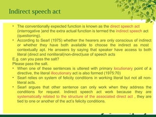 Indirect speech act
• The conventionally expected function is known as the direct speech act
(interrogative )and the extra actual function is termed the indirect speech act
(questioning).
• According to Searl (1975) whether the hearers are only conscious of indirect
or whether they have both available to choose the indirect as most
contextually apt. He answers by saying that speaker have access to both
literal (direct and nonliteral(non-direct)use of speech acts
E.g. can you pass the salt?
Please pass the salt.
• When one of these sentences is uttered with primary locutionary point of a
directive, the literal illocutionary act is also formed (1975:70)
• Searl relies on system of felicity conditions in working literal but not all non-
literal acts.
• Searl argues that other sentence can only work when they address the
conditions for request. Indirect speech act work because they are
systematically related to the structure of the associated direct act , they are
tied to one or another of the act’s felicity conditions.
 