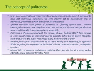 The concept of politeness
 Searl since conversational requirements of politeness normally make it awkward to
issue flat impressive statement, we seek indirect act to illocutionary end. In
indirective, politeness is main motivation for indirectness
 Speaker conclude social power of politeness in framing speech acts . Indirect
interrogative requests are useful because they permit participants to explicitly state
some condition which make compliance impossible
 Politeness is often associated with the concept of face. Goffman(1967) face concept
is one’s social image an individual seek to projects. While brown &levin (1978:66)
claim that face is the public face image every member want to claim
 Positive face express individual desire to seem worthy and deserving for approval.
While negative face represent an individual’s desire to be autonomous , unimpeded
by others .
 Mutual interest requires participants maintain their face (in this view many verbal
interactions are potential threat to face).
 Searl since conversational requirements of politeness normally make it awkward to
issue flat impressive statement, we seek indirect act to illocutionary end. In
indirective, politeness is main motivation for indirectness
 Speaker conclude social power of politeness in framing speech acts . Indirect
interrogative requests are useful because they permit participants to explicitly state
some condition which make compliance impossible
 Politeness is often associated with the concept of face. Goffman(1967) face concept
is one’s social image an individual seek to projects. While brown &levin (1978:66)
claim that face is the public face image every member want to claim
 Positive face express individual desire to seem worthy and deserving for approval.
While negative face represent an individual’s desire to be autonomous , unimpeded
by others .
 Mutual interest requires participants maintain their face (in this view many verbal
interactions are potential threat to face).
 