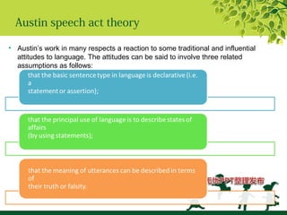 Austin speech act theory
• Austin’s work in many respects a reaction to some traditional and influential
attitudes to language. The attitudes can be said to involve three related
assumptions as follows:
 