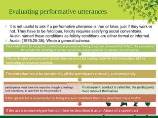 Evaluating performative utterances
o It is not useful to ask if a perfromative utterance is true or false, just if they work or
not. They have to be felicitous, felicity requires satisfying social conventions.
Austin named these conditions as felicity conditions are either formal or informal.
o Austin (1975:25-38). Wrote a general schema:
 