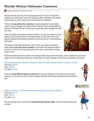 Wonder Woman Halloween Costumes
happy-halloween-costumes.com/wonder-woman-halloween-costumes/
Wonder Woman was one of the most popular movies of 2017, having been
received very well by both critics and audiences alike. Naturally, many people
want to dress up as the iconic comic book heroine for Halloween.
There are many options for costumes for girls ranging from very modest
ones for kids up through more daring ones for adults. There are also different
versions of Wonder Woman to dress up as, given that she’s changed her outfit
over time.
There are plenty of premade costumes out there, but you can create your own
based on your favorite version of Wonder Woman as well. One of the most
popular versions of the costume will be the one from the 2017 movie featuring
Gal Gadot.
This version of the Wonder Woman outfit is much more sleek and modern,
while retaining all of the iconic symbols. One of the most important parts is
her tiara. It’s one of her most iconic parts of her outfit, and it’s been on every
version of her.
Another important part of her outfit is her metal gauntlets. Next, there’s her dress, which consists of a red corset
upper part and a short blue lower part. Finally, there’s her tall, red boots, which come up just below her knees.
Secret Wishes Women's Batman v Superman: Dawn of Justice, Wonder Woman Costume, X-Small
List Price: $59.95
Price: $44.93
You Save: $15.02
There are many different styles to pick from to suit your interests. If you prefer a more modest
costume, you can get one with a classic long blue skirt with white stars, reminiscent of the American
flag.
Rubie's Costume Co. Women's Wonder Woman Costume, As Shown, Medium
List Price: $41.03
Price: $44.01
You Save: N/A
You can also get ones more like the original Wonder Woman outfit, with short starred shorts and
a corset.
1/2
 