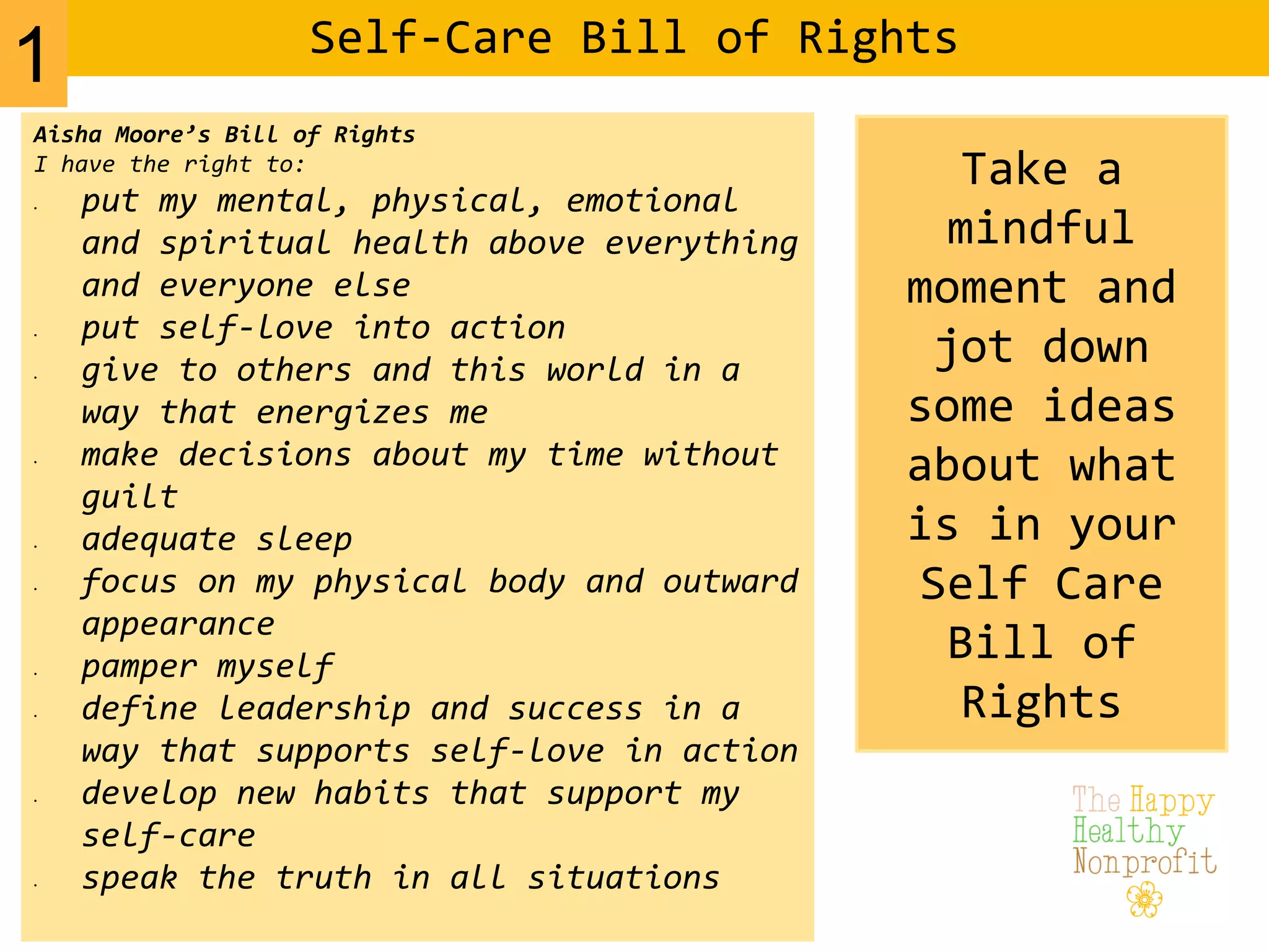Self-Care Bill of Rights
Aisha Moore’s Bill of Rights
I have the right to:
• put my mental, physical, emotional
and spiritual health above everything
and everyone else
• put self-love into action
• give to others and this world in a
way that energizes me
• make decisions about my time without
guilt
• adequate sleep
• focus on my physical body and outward
appearance
• pamper myself
• define leadership and success in a
way that supports self-love in action
• develop new habits that support my
self-care
• speak the truth in all situations
Take a
mindful
moment and
jot down
some ideas
about what
is in your
Self Care
Bill of
Rights
1
 