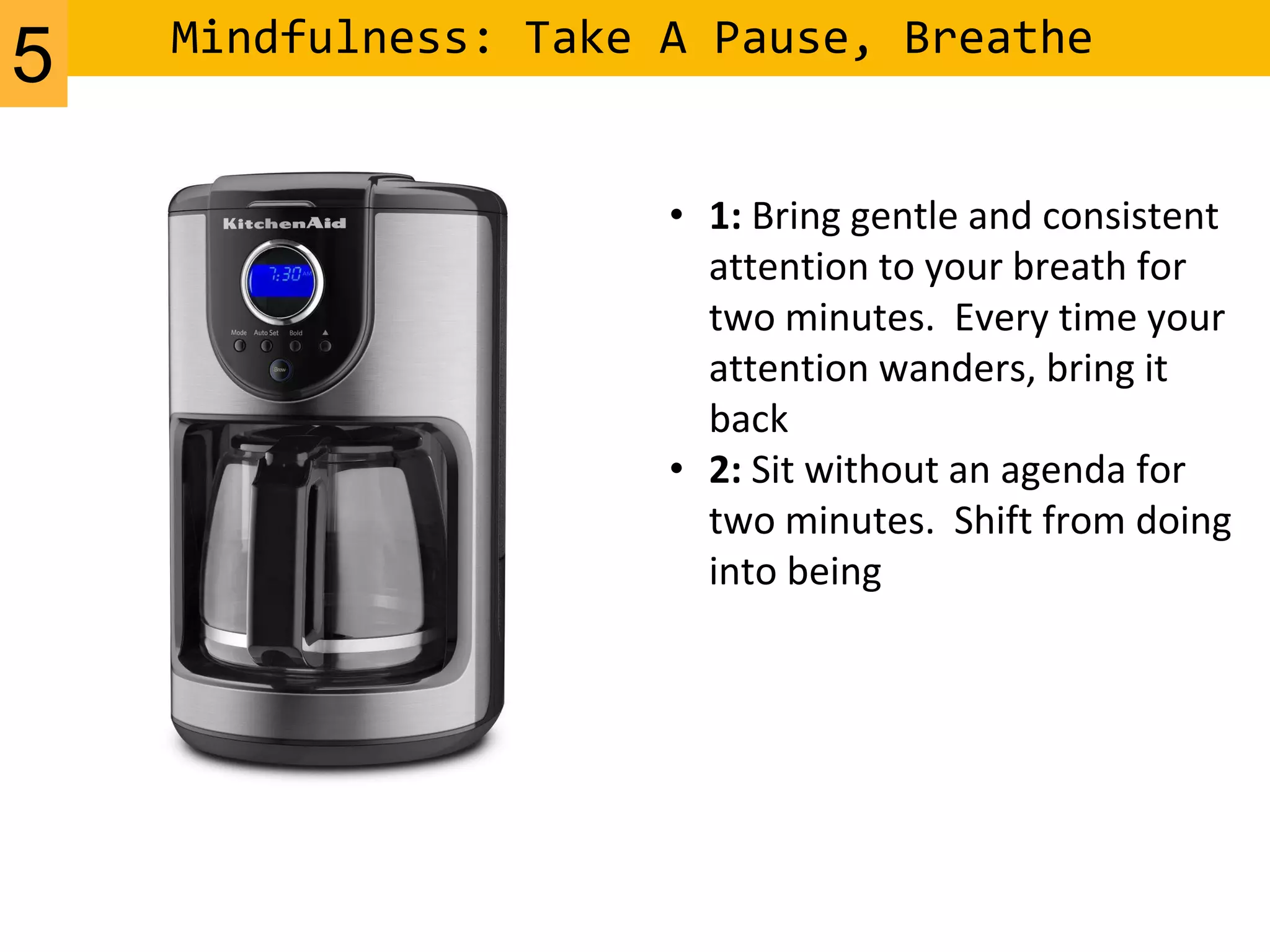 Mindfulness: Take A Pause, Breathe
• 1: Bring gentle and consistent
attention to your breath for
two minutes. Every time your
attention wanders, bring it
back
• 2: Sit without an agenda for
two minutes. Shift from doing
into being
5
 