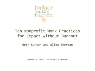 Ten	
  Nonprofit	
  Work	
  Practices	
  	
  
for	
  Impact	
  without	
  Burnout	
  
	
  
Beth	
  Kanter	
  and	
  Aliza	
  Sherman	
  
January	
  14,	
  2016	
  	
  -­‐	
  Wild	
  Apricot	
  Webinar	
  
 