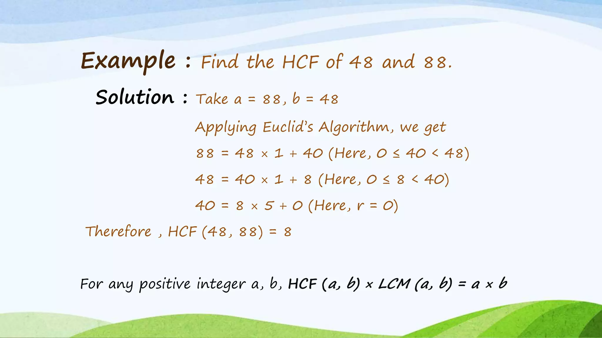 Example : Find the HCF of 48 and 88.
Solution : Take a = 88, b = 48
Applying Euclid’s Algorithm, we get
88 = 48 × 1 + 40 (Here, 0 ≤ 40 < 48)
48 = 40 × 1 + 8 (Here, 0 ≤ 8 < 40)
40 = 8 × 5 + 0 (Here, r = 0)
Therefore , HCF (48, 88) = 8
For any positive integer a, b, HCF (a, b) × LCM (a, b) = a × b
 