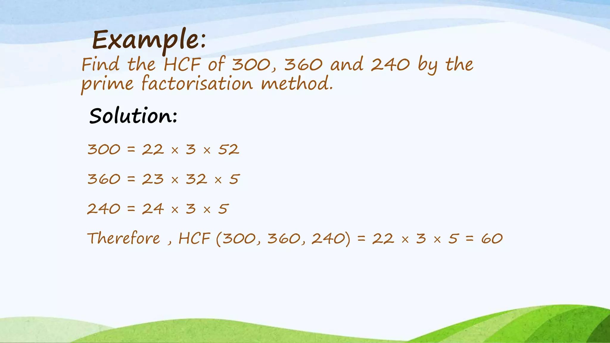 Example:
Find the HCF of 300, 360 and 240 by the
prime factorisation method.
Solution:
300 = 22 × 3 × 52
360 = 23 × 32 × 5
240 = 24 × 3 × 5
Therefore , HCF (300, 360, 240) = 22 × 3 × 5 = 60
 
