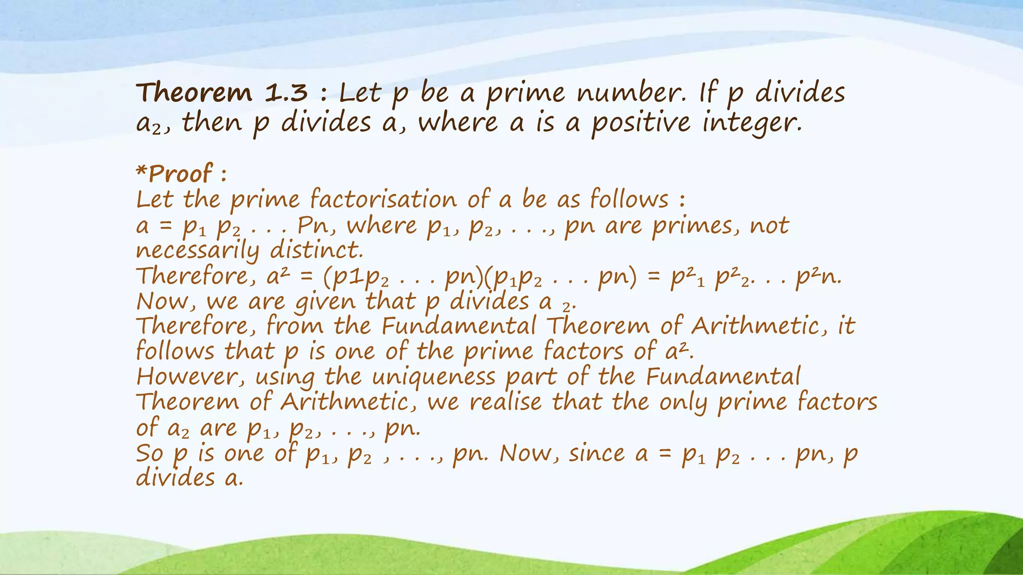 Theorem 1.3 : Let p be a prime number. If p divides
a₂, then p divides a, where a is a positive integer.
*Proof :
Let the prime factorisation of a be as follows :
a = p₁ p₂ . . . Pn, where p₁, p₂, . . ., pn are primes, not
necessarily distinct.
Therefore, a² = (p1p₂ . . . pn)(p₁p₂ . . . pn) = p²₁ p²₂. . . p²n.
Now, we are given that p divides a ₂.
Therefore, from the Fundamental Theorem of Arithmetic, it
follows that p is one of the prime factors of a².
However, using the uniqueness part of the Fundamental
Theorem of Arithmetic, we realise that the only prime factors
of a₂ are p₁, p₂, . . ., pn.
So p is one of p₁, p₂ , . . ., pn. Now, since a = p₁ p₂ . . . pn, p
divides a.
 
