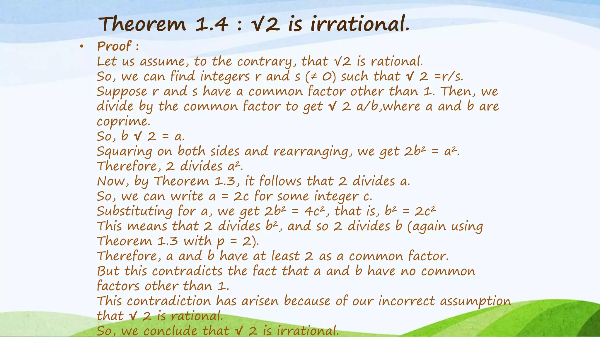 Theorem 1.4 : √2 is irrational.
• Proof :
Let us assume, to the contrary, that √2 is rational.
So, we can find integers r and s (≠ 0) such that √ 2 =r/s.
Suppose r and s have a common factor other than 1. Then, we
divide by the common factor to get √ 2 a/b,where a and b are
coprime.
So, b √ 2 = a.
Squaring on both sides and rearranging, we get 2b² = a².
Therefore, 2 divides a².
Now, by Theorem 1.3, it follows that 2 divides a.
So, we can write a = 2c for some integer c.
Substituting for a, we get 2b² = 4c², that is, b² = 2c²
This means that 2 divides b², and so 2 divides b (again using
Theorem 1.3 with p = 2).
Therefore, a and b have at least 2 as a common factor.
But this contradicts the fact that a and b have no common
factors other than 1.
This contradiction has arisen because of our incorrect assumption
that √ 2 is rational.
So, we conclude that √ 2 is irrational.
 