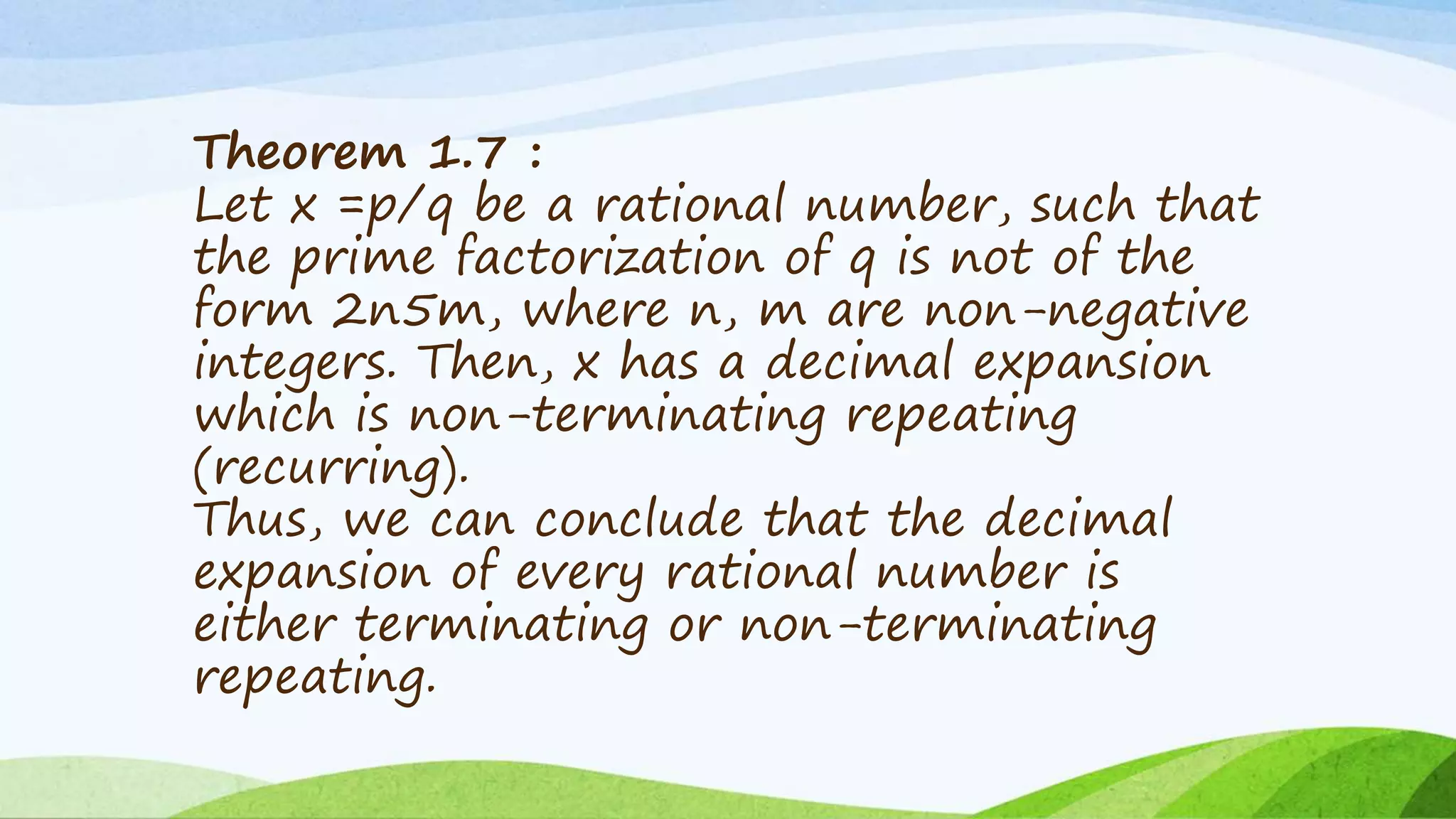Theorem 1.7 :
Let x =p/q be a rational number, such that
the prime factorization of q is not of the
form 2n5m, where n, m are non-negative
integers. Then, x has a decimal expansion
which is non-terminating repeating
(recurring).
Thus, we can conclude that the decimal
expansion of every rational number is
either terminating or non-terminating
repeating.
 