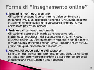 1.Streaming live/meeting on line
Gli studenti seguono il corso tramite video conferenza o
streaming live. È un approccio “sincrono”, nel quale docente
e studenti sono coinvolti nello stesso arco temporale, ma
operano da postazioni remote.
2.Fruizione di contenuti multimediali
Gli studenti accedono in modo asincrono a materiali
multimediali predisposti dal docente (registrazioni video,
Gli studenti accedono in modo asincrono a materiali
multimediali predisposti dal docente (registrazioni video,
dispense online …). L’interazione tra studenti e con il docente
si materializza attraverso forum, email, meeting room virtuali
grazie alle quali “incontrarsi e discutere”.
3.Ambienti di cooperazione e di supporto
La rete e i suoi servizi (per esempio, forum, blog, …) vengono
utilizzati per condividere materiale e a supporto dei processi
di interazione tra studenti e con il docente.
10
 