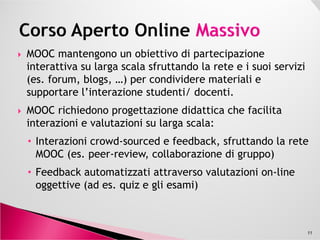 MOOC mantengono un obiettivo di partecipazione
interattiva su larga scala sfruttando la rete e i suoi servizi
(es. forum, blogs, …) per condividere materiali e
supportare l’interazione studenti/ docenti.
MOOC richiedono progettazione didattica che facilita
interazioni e valutazioni su larga scala:interazioni e valutazioni su larga scala:
• Interazioni crowd-sourced e feedback, sfruttando la rete
MOOC (es. peer-review, collaborazione di gruppo)
• Feedback automatizzati attraverso valutazioni on-line
oggettive (ad es. quiz e gli esami)
11
 