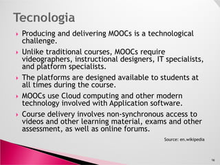 Producing and delivering MOOCs is a technological
challenge.
Unlike traditional courses, MOOCs require video-
graphers, instructional designers, IT specialists, and
platform specialists.
The platforms are designed available to students at
all times during the course.all times during the course.
MOOCs use Cloud computing and other modern
technology involved with Application software.
Course delivery involves non-synchronous access to
videos and other learning material, exams and other
assessment, as well as online forums.
16
Source: en.wikipedia
 