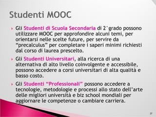 Gli Studenti di Scuola SecondariaStudenti di Scuola Secondaria di 2°grado possono
utilizzare MOOC per approfondire alcuni temi, per
orientarsi nelle scelte future, per servire da
“precalculus” per completare i saperi minimi richiesti
dal corso di laurea prescelto.
Gli Studenti Universitari, alla ricerca di unaGli Studenti Universitari, alla ricerca di una
alternativa di alto livello coinvolgente e accessibile,
possono accedere a corsi universitari di alta qualità e
basso costo.
Gli Studenti “Professionali” possono accedere a
tecnologie, metodologie e processi allo stato dell’arte
delle migliori università e biz school mondiali per
aggiornare le competenze o cambiare carriera.
27
 