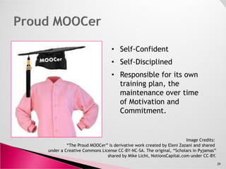 • Self-Confident
• Self-Disciplined
• Responsible for its own
training plan, the
29
Image Credits:
“The Proud MOOCer” is derivative work created by Eleni Zazani and shared
under a Creative Commons License CC-BY-NC-SA. The original, “Scholars in Pyjamas”
shared by Mike Licht, NotionsCapital.com under CC-BY.
training plan, the
maintenance over time
of Motivation and
Commitment.
 