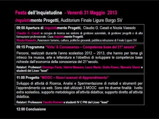 09:00 Apertura di09:00 Apertura di inquietainquietamente Progetti, C. G. Casati e N.mente Progetti, C. G. Casati e N. ViassoloViassolo
ClaudioClaudio GG.. CasatiCasati sisi occupaoccupa didi ricercaricerca suisui sistemisistemi didi gestionegestione aziendale,aziendale, didi
gestionegestione progettiprogetti ee didi altaalta formazioneformazione professionaleprofessionale.. CuraCura inquietainquietamentemente ProgettiProgetti..
NicolaNicola ViassoloViassolo,, AssessoreAssessore turismo,turismo, cultura,cultura, politichepolitiche giovanili,giovanili, pubblicapubblica istruzioneistruzione
deldel ComuneComune didi FinaleFinale LigureLigure SVSV..
09:1509:15 “Virtù & Conoscenza“Virtù & Conoscenza –– Competenze base del 21Competenze base del 21°° secolo”secolo”
PercorsiPercorsi,, realizzatirealizzati durantedurante l’annol’anno scolasticoscolastico 20122012 –– 20132013,, cheche hannohanno perper tematema gligli
intrecciintrecci tratra musica,musica, artearte ee letteraturaletteratura ee l’obiettivol’obiettivo didi svilupparesviluppare lele competenzecompetenze basebase
richiesterichieste dall’economiadall’economia delladella conoscenzaconoscenza deldel 2121°°secolosecolo..
Venerdì31Maggio2013Venerdì31Maggio2013
menteProgetti,AuditoriummenteProgetti,AuditoriumFinalborgoFinalborgoSVSV
RelatoriRelatori:: ProfessoriProfessori DomingoDomingo Paola,Paola, ValeriaValeria MassaraMassara,, LauraLaura MauleMaule,, GiuliaGiulia Russo,Russo,
ManuelaManuela GianniGianni ee studentistudenti deldel LiceoLiceo ““IsselIssel””
11:0011:00 “MOOC“MOOC –– Nuovi scenari di Apprendimento”Nuovi scenari di Apprendimento”
Ricerca,Ricerca, AnalisiAnalisi ee SperimentazioneSperimentazione didi metodimetodi ee strumentistrumenti perper l’apprendimentol’apprendimento viavia
webweb.. SonoSono statistati utilizzatiutilizzati 33 MOOCMOOC concon tretre diversediverse finalitàfinalità:: livellolivello extraextra scolastico,scolastico,
supportosupporto metodologicometodologico all’attivitàall’attività didatticadidattica;; supportosupporto direttodiretto all’attivitàall’attività didatticadidattica..
RelatoriRelatori:: ProfessoreProfessore ClaudioClaudio RomeniRomeni ee studentistudenti IVIV CC PNIPNI deldel LiceoLiceo ““IsselIssel””
12:00 Conclusione12:00 Conclusione
FestaFestadell’Inquietudinedell’Inquietudine--
inquietainquietamenteProgetti,AuditoriummenteProgetti,Auditorium
 