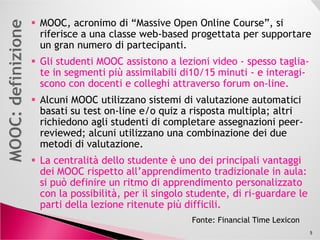 MOOC, acronimo di “Massive Open Online Course”, si
riferisce a una classe web-based progettata per supportare
un gran numero di partecipanti.
Gli studenti MOOC assistono a lezioni videoGli studenti MOOC assistono a lezioni video -- spesso tagliaspesso taglia--
te in segmenti più assimilabili di10/15 minutite in segmenti più assimilabili di10/15 minuti -- e interagie interagi--
scono con docenti e colleghi attraverso forum onscono con docenti e colleghi attraverso forum on--line.line.
Alcuni MOOC utilizzano sistemi di valutazione automatici
basati su test on-line e/o quiz a risposta multipla; altri
richiedono agli studenti di completare assegnazioni peer-richiedono agli studenti di completare assegnazioni peer-
reviewed; alcuni utilizzano una combinazione dei due
metodi di valutazione.
La centralità dello studente è uno dei principali vantaggiLa centralità dello studente è uno dei principali vantaggi
dei MOOC rispetto all’apprendimento tradizionale in aula:dei MOOC rispetto all’apprendimento tradizionale in aula:
si può definire un ritmo di apprendimento personalizzatosi può definire un ritmo di apprendimento personalizzato
con la possibilità, per il singolo studente, di ricon la possibilità, per il singolo studente, di ri--guardare leguardare le
parti della lezione ritenute più difficili.parti della lezione ritenute più difficili.
5
Fonte: Financial Time Lexicon
 