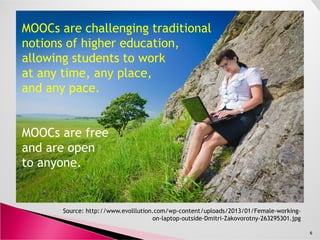 MOOCs are challenging traditional
notions of higher education,
allowing students to work
at any time, any place,
and any pace.
Source: http://www.evolllution.com/wp-content/uploads/2013/01/Female-working-
on-laptop-outside-Dmitri-Zakovorotny-263295301.jpg
6
MOOCs are free
and are open
to anyone.
 