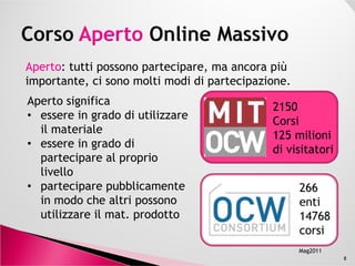 ApertoAperto: tutti possono partecipare, ma ancora più
importante, ci sono molti modi di partecipazione.
Aperto significa
• essere in grado di utilizzare
il materiale e di partecipare
2150
Corsi
125 milioni
8
il materiale e di partecipare
al proprio livello
• partecipare pubblicamente
in modo che altri possono
utilizzare il materiale
prodotto
125 milioni
di visitatori
266
enti
14768
corsi
Mag2011
 