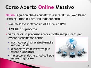 OnlineOnline: significa che è connettivo e interattivo (Web Based
Training, Time & Location indipendenti)
• Non ha senso mettere un MOOC su un DVD
• Il MOOC è il processo
• Si tratta di un processo ancora molto semplificato per• Si tratta di un processo ancora molto semplificato per
essere pienamente online
9
• molti compiti sono strutturati e
automatizzati,
• la capacità comunicativa può
essere aumentata
• l’accesso ai dati e ai calcoli può
essere migliorato
 