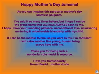 Happy Mother’s Day Jomama! As you can imagine this particular mother's day seems so poignant.  I’ve said it so many times before, but I hope I can be the great mama that you have ALWAYS been to me.  I hope I have your unending patience, unconditional love, unwavering nurturing & unbelievable friendship with my child. If I can be the mother to him, as you were to me, I’m confident  I will raise another fine young, human being as you have with me. Thank you for being such a  wonderful role model & resource. I love you tremendously, No-mi Ba-shi…mother-to-be 