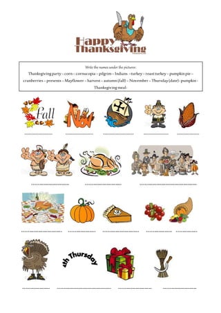 Write the names under the pictures:
Thanksgivingparty– corn– cornucopia – pilgrim– Indians –turkey– roastturkey– pumpkinpie –
cranberries – presents – Mayflower – harvest– autumn(fall) – November – Thursday(date)-pumpkin-
Thanksgivingmeal-
-------------------- -------------------- ---------------------- ------------------ ----------------
------------------------- ------------------------ --------------------------------------
--------------------------- ------------------ ------------------------ ----------------- --------------
------------------ ------------------------------------ ---------------------- ----------------------
 