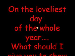 On the loveliest day  of the whole year…. What should I give you to show you just how much I care… 