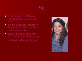 Bio Hello, my name is Tiffany Farkas and I’m a Junior at WMU. I’m studying early education with minors in math, science, and creative arts. I enjoy spending time with my friends and family, taking pictures, and being outside .   