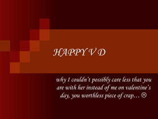 HAPPY V D why I couldn’t possibly care less that you are with her instead of me on valentine’s day, you worthless piece of crap…   