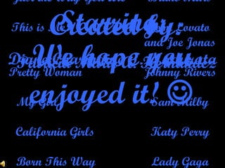 We hope you enjoyed it!   Starring: Diane Charmaine T. Nadurata Music by: Just the Way You Are Bruno Mars This is Me Demi Lovato  and Joe Jonas Pretty Woman Johnny Rivers My Girl Sam Milby California Girls Katy Perry Born This Way Lady Gaga Created by: Patricia Marie A. Hernandez 