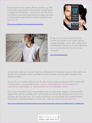 Et que penser de cette affiche de film au titre
évocateur qui suscite une pointe d’optimisme,
« Happiness Therapy », qui sort en janvier 2013.
Le cinéma pourtant grand pourvoyeur de films
catastrophes rejoindrait-il cette tendance au
Bonheur ?

https://www.facebook.com/happinesstherapy?fref=ts




                                                             Et de ce nouveau label dans la
                                                             mode qui surfe sur la vague de la
                                                             mode durable, avec des collections
                                                             esthétiques éthiques et une créatrice
                                                             qui a voulu donner du sens à sa
                                                             marque.

                                                             http://bit.ly/ModeBonheur




Un de mes amis au courant de mes réflexions m’a aussi envoyé un lien vers cet
article du Huffington Post qui décrit les dix choses que les gens heureux font
différemment.

Avant de vous laisser découvrir ces dix choses, juste quelques mots extraits de
l’article pour vous donner le ton : social, engagement, reconnaissance,
optimisme, bienveillance, découverte, renouvellement, sens…
 
Et si, nous abordions 2013 ensemble avec un nouveau regard, une nouvelle
approche, de la curiosité, de l’optimisme et l’envie de donner du sens à nos
actions de tous les jours. Et si nous revisitions nos stratégies 2013 personnelles
mais aussi professionnelles à l’aune de cette tendance du Bonheur ?
 
http://www.huffingtonpost.fr/paula-davislaack/dix-choses-que-les-gens-heureux-font-differemment_b_2469828.html
 