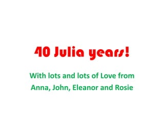 40 Julia years!
With lots and lots of Love from
Anna, John, Eleanor and Rosie
 