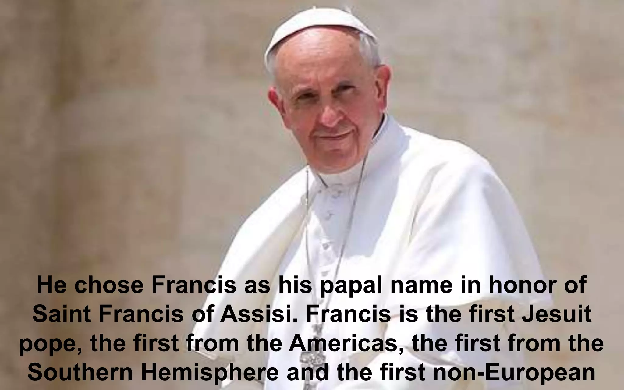 He chose Francis as his papal name in honor of
Saint Francis of Assisi. Francis is the first Jesuit
pope, the first from the Americas, the first from the
Southern Hemisphere and the first non-European