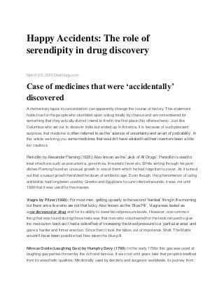 Happy Accidents: The role of
serendipity in drug discovery
March 25, 2016 Dealhopp.com
Case of medicines that were ‘accidentally’
discovered
A momentary lapse in concentration can apparently change the course of history. This statement
holds true for the people who stumbled upon a drug totally by chance and are remembered for
something that they actually did not intend to find in the first place (No offense here). Just like
Columbus who set out to discover India but ended up in America. It is because of such pleasant
surprises that medicine is often referred to as the ‘science of uncertainty and an art of probability’. In
this article we bring you some medicines that wouldn’t have existed had their inventors been a little
too cautious.
Penicillin by Alexander Fleming (1928): Also known as the ‘Jack of All Drugs’, Penicillin is used to
treat infections such as pneumonia, gonorrhea, rheumatic fever etc. While sorting through his petri
dishes Fleming found an unusual growth in one of them which he had forgotten to cover. As it turned
out that unusual growth heralded the dawn of antibiotic age. Even though, this phenomenon of using
antibiotics had long been used by Greeks and Egyptians to cure infected wounds, it was not until
1928 that it was used for the masses.
Viagra by Pfizer (1998): For most men, getting up early is the second ‘hardest’ thing in the morning
but there are a few who are not that lucky. Also known as the ‘Blue Pill’, Viagra was tested as
a cardiovascular drug and for its ability to lower blood pressure levels. However, one common
thing that was found during those tests was that men who volunteered for the tests refused to give
the medication back as it had a side effect of increasing the blood pressure to a ‘particular area’ and
gave a harder and firmer erection. Since then it took the taboo out of impotence. Well, The Matrix
wouldn’t have been possible had Neo taken the blue pill.
Nitrous Oxide (Laughing Gas) by Humphy Davy (1799): In the early 1700s this gas was used at
laughing gas parties thrown by the rich and famous. It was not until years later that people benefited
from its anesthetic qualities. Medicinally used by dentists and surgeons worldwide, its journey from
 
