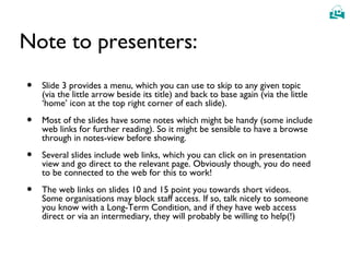 
Note to presenters:
• Slide 3 provides a menu, which you can use to skip to any given topic
(via the little arrow beside its title) and back to base again (via the little
‘home’ icon at the top right corner of each slide).
• Most of the slides have some notes which might be handy (some include
web links for further reading). So it might be sensible to have a browse
through in notes-view before showing.
• Several slides include web links, which you can click on in presentation
view and go direct to the relevant page. Obviously though, you do need
to be connected to the web for this to work!
• The web links on slides 10 and 15 point you towards short videos.
Some organisations may block staff access. If so, talk nicely to someone
you know with a Long-Term Condition, and if they have web access
direct or via an intermediary, they will probably be willing to help(!)
 