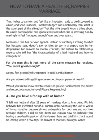 HOW TOHAVE A HEALTHIER, HAPPIER
MARRIAGE
Thus, hehas to carryon and feel likean impostor, readyto bediscovered as
a fake, and soon. Insecure, unacknowledged and emotionally torn. What is
the worst part of this situation? That the wife doesn’t know a thing about
this male predicament. She ignores how and when she is stressing him by
making him feel "not good enough"over and over again....
Meanwhile, she has her own agenda. Instead of carefully listening to what
her husband says, doesn’t say, or tries to say in a cryptic way, in her
desperation for answers to marital con icts, she listens to relationship
experts who tell her "the characteristics of a bad husband and how to
changehim."
For the man this is just more of the same message he receives,
“You aren’t good enough!”
Do you feel graduallydisrespected in public and at home?
Areyou interested in getting morerespect to your personal needs?
Would you like to know how to reposition yourself and recover the power
and respect you want to have? Please, keep reading!
4.- Do you have a fed up wife at home?
"I left my husband after 25 years of marriage due to him being PA. His
behavior had escalated out of all control until eventually the last 12 weeks
of living together became almost unbearable for both me and our two
teenage children. I did sit him down and explain how his behavior was
having a very bad impact on all family members and told him that I would
beleaving within afewdays. His answer to that was 'do as you want'!
HOW TO HAVE AHEALTHIER, HAPPIER MARRIAGE
 