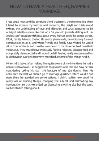 HOW TOHAVE A HEALTHIER, HAPPIER
MARRIAGE
I just could not stand theconstant silent treatment, thestonewalling when
I tried to express my worries and concerns, the Jekyll and Hide mood
swings, the withholding of love and a ection and what appeared to be
outright rebelliousness like that of a 16 year old juvenile delinquent. He
avoids confrontation with just about every human being he comes across.
Work, family, friends, the lot. He avoids phone calls, he avoids any form of
communication at all and when friends and family have visited he would
sit in front of thetv and turn thevolumeup to max in order to drown their
voices out. They would leave eventually feeling rejected, disappointed and
completelydisrespected and I would be left feeling reallyembarrassed for
his behaviour. Our children weremortified at someof thethings hedid.
When I did leave, after making him quite aware of my intentions he had a
nervous breakdown. He begged for forgiveness and told me how he was
considering taking his own life because of me abandoning him. He
convinced me that we should go to marriage guidance, which we did but
even there he avoided any conversations. I didn't realize how good he
really was at evading things, changing the subject and railroading any
conversation so that we ended up discussing anything else but the topic
wehad started talking about.
HOW TO HAVE AHEALTHIER, HAPPIER MARRIAGE
 