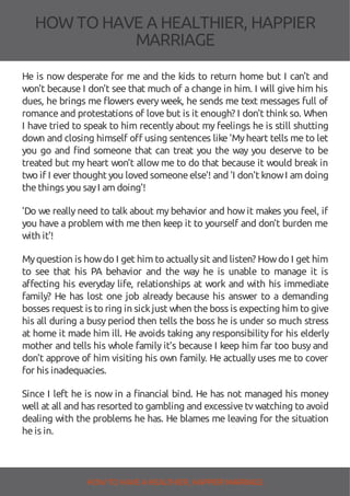 HOW TOHAVE A HEALTHIER, HAPPIER
MARRIAGE
He is now desperate for me and the kids to return home but I can't and
won't because I don't see that much of a change in him. I will give him his
dues, he brings me owers every week, he sends me text messages full of
romance and protestations of love but is it enough? I don't think so. When
I have tried to speak to him recently about my feelings he is still shutting
down and closing himself o using sentences like 'Myheart tells me to let
you go and nd someone that can treat you the way you deserve to be
treated but my heart won’t allow me to do that because it would break in
two if I ever thought you loved someoneelse'! and 'I don't knowI am doing
thethings you sayI am doing'!
'Do we really need to talk about my behavior and how it makes you feel, if
you have a problem with me then keep it to yourself and don’t burden me
with it'!
Myquestion is howdo I get him to actuallysit and listen? Howdo I get him
to see that his PA behavior and the way he is unable to manage it is
a ecting his everyday life, relationships at work and with his immediate
family? He has lost one job already because his answer to a demanding
bosses request is to ring in sickjust when theboss is expecting him to give
his all during a busy period then tells the boss he is under so much stress
at home it made him ill. He avoids taking any responsibility for his elderly
mother and tells his whole family it’s because I keep him far too busy and
don't approve of him visiting his own family. He actually uses me to cover
for his inadequacies.
Since I left he is now in a nancial bind. He has not managed his money
well at all and has resorted to gambling and excessive tv watching to avoid
dealing with the problems he has. He blames me leaving for the situation
heis in.
HOW TO HAVE AHEALTHIER, HAPPIER MARRIAGE
 