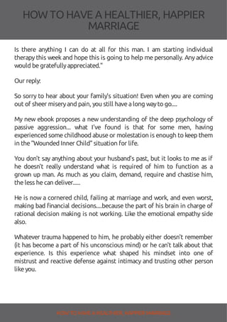 HOW TOHAVE A HEALTHIER, HAPPIER
MARRIAGE
Is there anything I can do at all for this man. I am starting individual
therapythis week and hope this is going to help me personally. Anyadvice
would begratefullyappreciated."
Our reply:
So sorry to hear about your family's situation! Even when you are coming
out of sheer miseryand pain, you still havealong wayto go....
My new ebook proposes a new understanding of the deep psychology of
passive aggression... what I've found is that for some men, having
experienced somechildhood abuseor molestation is enough to keep them
in the"Wounded Inner Child"situation for life.
You don't say anything about your husband's past, but it looks to me as if
he doesn't really understand what is required of him to function as a
grown up man. As much as you claim, demand, require and chastise him,
theless hecan deliver.....
He is now a cornered child, failing at marriage and work, and even worst,
making bad nancial decisions....because the part of his brain in charge of
rational decision making is not working. Like the emotional empathy side
also.
Whatever trauma happened to him, he probably either doesn't remember
(it has become a part of his unconscious mind) or he can't talk about that
experience. Is this experience what shaped his mindset into one of
mistrust and reactive defense against intimacy and trusting other person
likeyou.
HOW TO HAVE AHEALTHIER, HAPPIER MARRIAGE
 