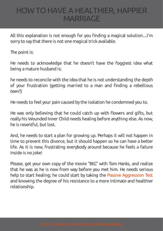 HOW TOHAVE A HEALTHIER, HAPPIER
MARRIAGE
All this explanation is not enough for you nding a magical solution....I'm
sorryto saythat thereis not onemagical trickavailable.
Thepoint is:
He needs to acknowledge that he doesn't have the foggiest idea what
being amaturehusband is;
he needs to reconcile with the idea that he is not understanding the depth
of your frustration (getting married to a man and nding a rebellious
teen?)
Heneeds to feel your pain caused bytheisolation hecondemned you to.
He was only believing that he could catch up with owers and gifts, but
reallyhis Wounded Inner Child needs healing beforeanything else. As now,
heis resentful, but lost.
And, he needs to start a plan for growing up. Perhaps it will not happen in
time to prevent this divorce, but it should happen so he can have a better
life. As it is now, frustrating everybody around because he feels a failure
insideis no joke!
Please, get your own copy of the movie "BIG" with Tom Hanks, and realize
that he was as he is now from way before you met him. He needs serious
help to start healing; he could start by taking the Passive Aggression Test
and knowing the degree of his resistance to a more intimate and healthier
relationship.
HOW TO HAVE AHEALTHIER, HAPPIER MARRIAGE
 